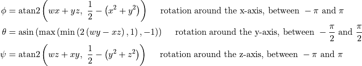 \phi &= \text{atan2}\left(wx+yz,~\frac{1}{2}-\left(x^2+y^2\right)\right) \quad \text{ rotation around the x-axis, between } -\pi \text{ and } \pi\\
\theta &= \text{asin} \left( \text{max} \left( \text{min} \left( 2\left(wy-xz\right), 1 \right), -1 \right) \right) \quad \text{ rotation around the y-axis, between } -\frac{\pi}{2} \text{ and } \frac{\pi}{2}\\
\psi &= \text{atan2}\left(wz+xy,~\frac{1}{2}-\left(y^2+z^2\right)\right) \quad \text{ rotation around the z-axis, between } -\pi \text{ and } \pi