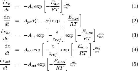\begin{eqnarray}
\frac{\mathrm{d} c_{e}}{dt}    & = & - A_{e}\exp\left[-\frac{E_{a,e}}{R T}\right]c^{m_e}_{e} \\
\frac{\mathrm{d} \alpha}{dt} & = &  A_{pe} \alpha(1-\alpha) \exp\left[-\frac{E_{a,pe}}{R T}\right]\\
\frac{\mathrm{d} c_{ne}}{dt}  & = & - A_{ne} \exp\left[-\frac{z}{z_{ref}}\right] \exp\left[-\frac{E_{a,ne}}{R T}\right]c^{m_n}_{ne}\\
 \frac{\mathrm{d} z}{dt}  & = & A_{ne} \exp\left[-\frac{z}{z_{ref}}\right] \exp\left[-\frac{E_{a,ne}}{R T}\right]c^{m_n}_{ne}\\
 \frac{\mathrm{d} c_{sei}}{dt}  & = & - A_{sei}\exp\left[-\frac{E_{a,sei}}{R T}\right]c^{m_s}_{sei}
\end{eqnarray}