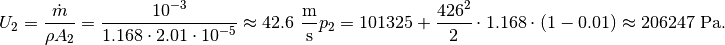 U_{2} = \frac{\dot{m}}{{\rho A_2}} = \frac{10^{-3}}{1.168 \cdot 2.01 \cdot 10^{-5}} \approx 42.6\ \mathrm{\frac{m}{s}}
p_{2} = 101325 + \frac{426^2}{2} \cdot 1.168 \cdot \left( 1 - 0.01 \right) \approx 206247\ \mathrm{Pa}.
