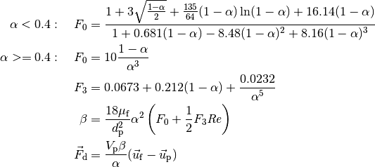 \alpha < 0.4:\quad F_0 &=
    \frac{ 1 + 3 \sqrt{\frac{1 - \alpha}{2}}
            + \frac{135}{64} (1 - \alpha) \ln(1 - \alpha) + 16.14 (1 - \alpha) }
         { 1 + 0.681 (1 - \alpha) - 8.48 (1 - \alpha)^2 + 8.16  (1 - \alpha)^3 }

\alpha >= 0.4:\quad F_0 &= 10 \frac{1 - \alpha}{\alpha^3}

F_3 &= 0.0673 + 0.212 (1 - \alpha) + \frac{0.0232}{\alpha^5}

\beta &= \frac{18 \mu_\mathrm{f}}{d_\mathrm{p}^2} \alpha^2 \left(F_0 + \frac{1}{2} F_3 \mathit{Re} \right)

\vec{F}_\mathrm{d} &= \frac{V_\mathrm{p} \beta}{\alpha} (\vec{u}_\mathrm{f} - \vec{u}_\mathrm{p})