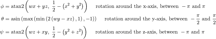 \phi &= \text{atan2}\left(wx+yz,~\frac{1}{2}-\left(x^2+y^2\right)\right) \quad \text{ rotation around the x-axis, between } -\pi \text{ and } \pi\\
\theta &= \text{asin} \left( \text{max} \left( \text{min} \left( 2\left(wy-xz\right), 1 \right), -1 \right) \right) \quad \text{ rotation around the y-axis, between } -\frac{\pi}{2} \text{ and } \frac{\pi}{2}\\
\psi &= \text{atan2}\left(wz+xy,~\frac{1}{2}-\left(y^2+z^2\right)\right) \quad \text{ rotation around the z-axis, between } -\pi \text{ and } \pi